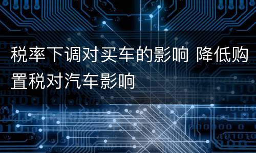 税率下调对买车的影响 降低购置税对汽车影响