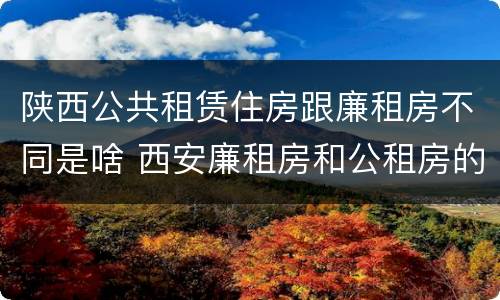 陕西公共租赁住房跟廉租房不同是啥 西安廉租房和公租房的区别到底是什么?