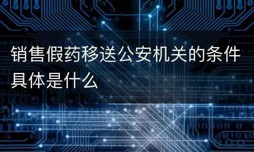 销售假药移送公安机关的条件具体是什么