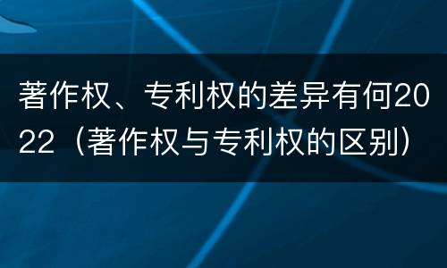 著作权、专利权的差异有何2022（著作权与专利权的区别）