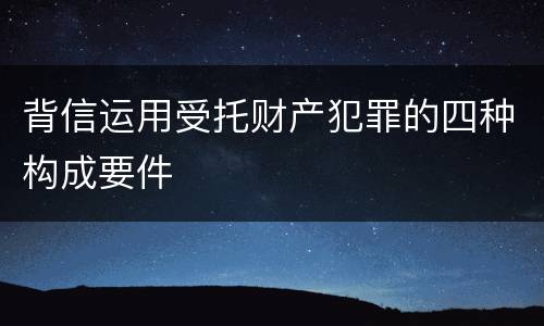 背信运用受托财产犯罪的四种构成要件