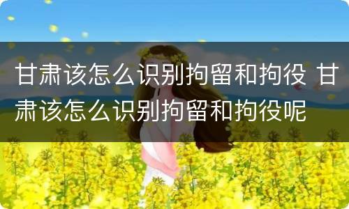 甘肃该怎么识别拘留和拘役 甘肃该怎么识别拘留和拘役呢