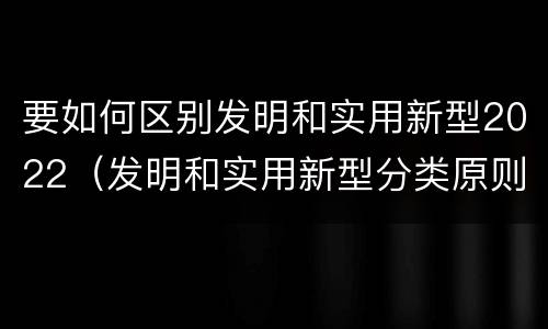 要如何区别发明和实用新型2022（发明和实用新型分类原则）
