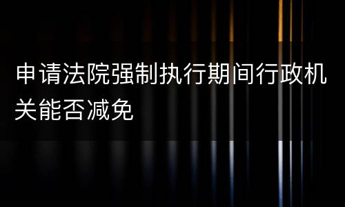 申请法院强制执行期间行政机关能否减免