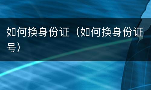 如何换身份证（如何换身份证号）