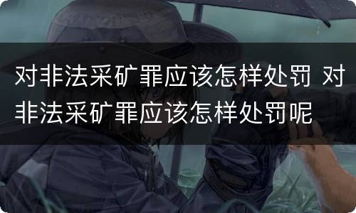 对非法采矿罪应该怎样处罚 对非法采矿罪应该怎样处罚呢