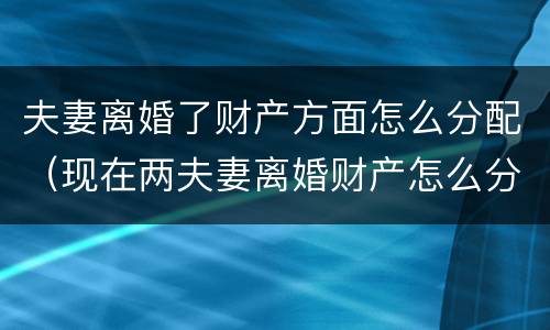 夫妻离婚了财产方面怎么分配（现在两夫妻离婚财产怎么分配）