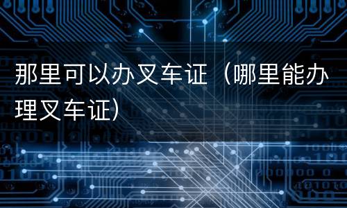 那里可以办叉车证（哪里能办理叉车证）