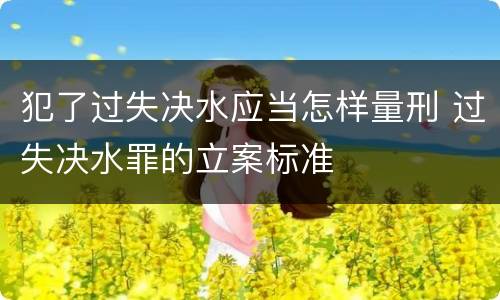 犯了过失决水应当怎样量刑 过失决水罪的立案标准