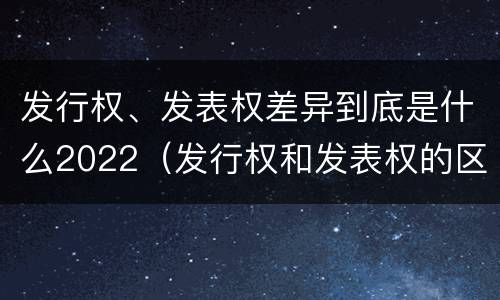 发行权、发表权差异到底是什么2022（发行权和发表权的区别）