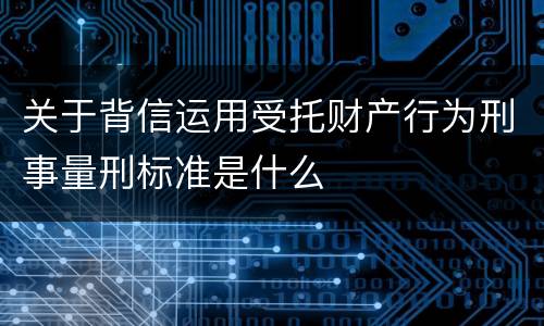 关于背信运用受托财产行为刑事量刑标准是什么