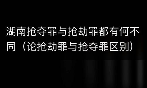 湖南抢夺罪与抢劫罪都有何不同（论抢劫罪与抢夺罪区别）