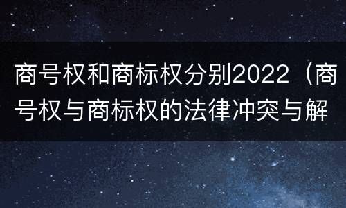 商号权和商标权分别2022（商号权与商标权的法律冲突与解决）