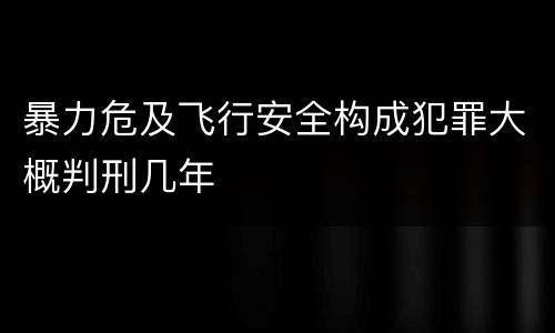 暴力危及飞行安全构成犯罪大概判刑几年