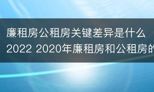 廉租房公租房关键差异是什么2022 2020年廉租房和公租房的区别