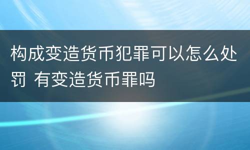 构成变造货币犯罪可以怎么处罚 有变造货币罪吗