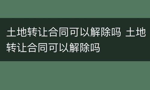 土地转让合同可以解除吗 土地转让合同可以解除吗