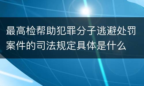最高检帮助犯罪分子逃避处罚案件的司法规定具体是什么