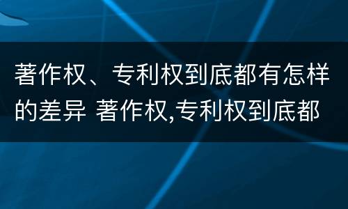 著作权、专利权到底都有怎样的差异 著作权,专利权到底都有怎样的差异和不足