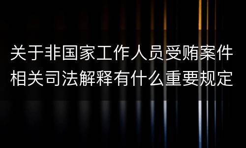 关于非国家工作人员受贿案件相关司法解释有什么重要规定