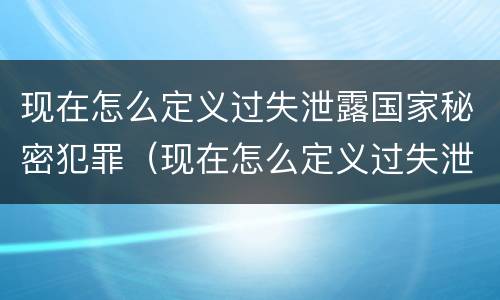 现在怎么定义过失泄露国家秘密犯罪（现在怎么定义过失泄露国家秘密犯罪记录）