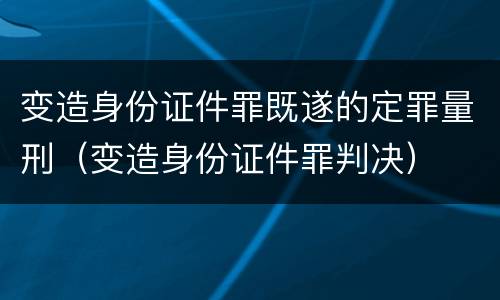 变造身份证件罪既遂的定罪量刑（变造身份证件罪判决）