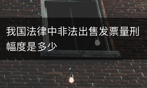 我国法律中非法出售发票量刑幅度是多少