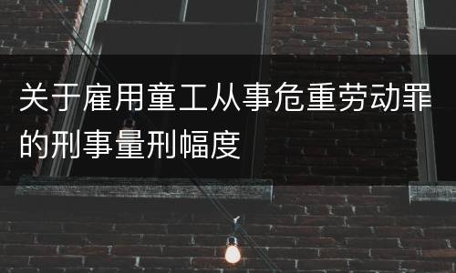 关于雇用童工从事危重劳动罪的刑事量刑幅度