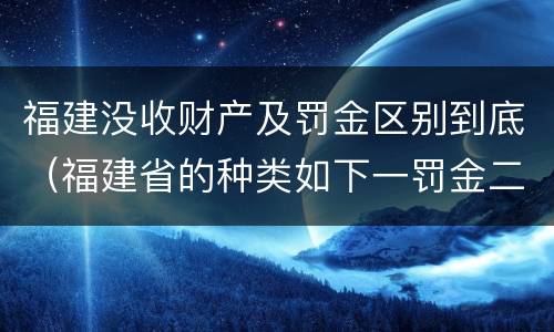 福建没收财产及罚金区别到底（福建省的种类如下一罚金二什么三没收财产）