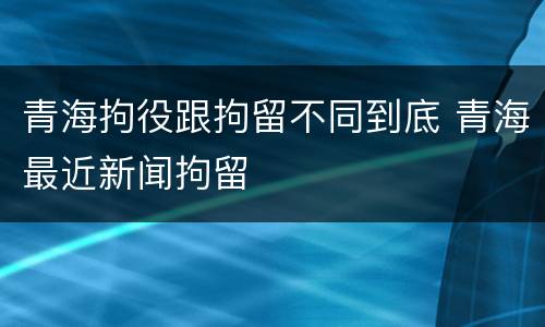 青海拘役跟拘留不同到底 青海最近新闻拘留