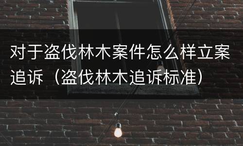 对于盗伐林木案件怎么样立案追诉（盗伐林木追诉标准）