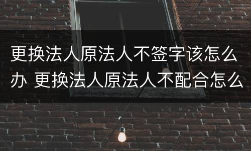 更换法人原法人不签字该怎么办 更换法人原法人不配合怎么办