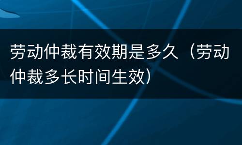 劳动仲裁有效期是多久（劳动仲裁多长时间生效）