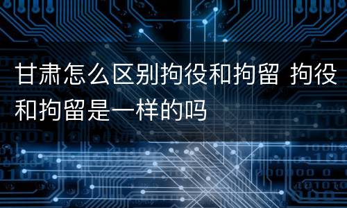 甘肃怎么区别拘役和拘留 拘役和拘留是一样的吗