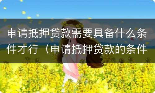 申请抵押贷款需要具备什么条件才行（申请抵押贷款的条件）