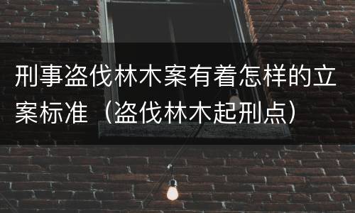 刑事盗伐林木案有着怎样的立案标准（盗伐林木起刑点）