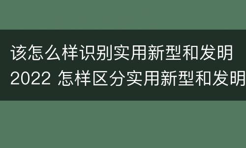 该怎么样识别实用新型和发明2022 怎样区分实用新型和发明专利