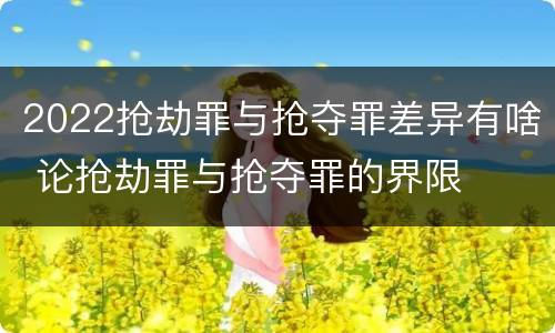 2022抢劫罪与抢夺罪差异有啥 论抢劫罪与抢夺罪的界限