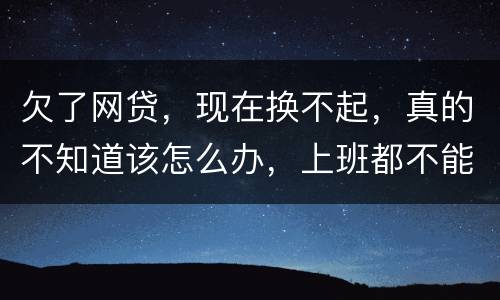 欠了网贷，现在换不起，真的不知道该怎么办，上班都不能好好上了