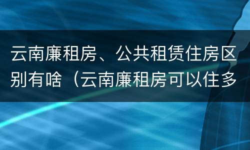 云南廉租房、公共租赁住房区别有啥（云南廉租房可以住多久）