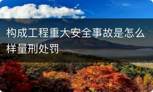 构成工程重大安全事故是怎么样量刑处罚