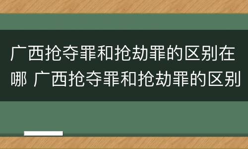 广西抢夺罪和抢劫罪的区别在哪 广西抢夺罪和抢劫罪的区别在哪儿