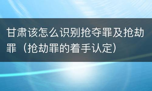 甘肃该怎么识别抢夺罪及抢劫罪（抢劫罪的着手认定）
