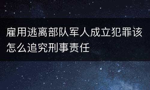 雇用逃离部队军人成立犯罪该怎么追究刑事责任