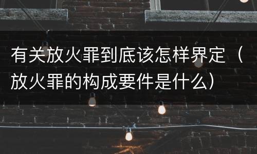 有关放火罪到底该怎样界定（放火罪的构成要件是什么）
