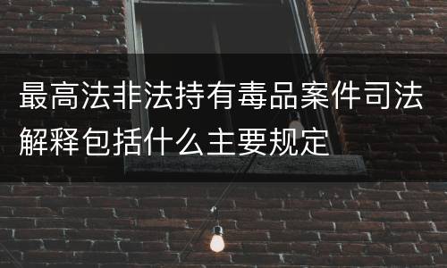 最高法非法持有毒品案件司法解释包括什么主要规定