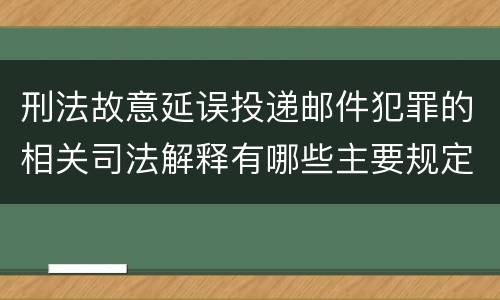 刑法故意延误投递邮件犯罪的相关司法解释有哪些主要规定