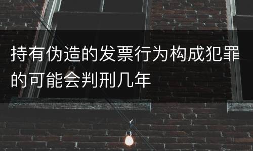 持有伪造的发票行为构成犯罪的可能会判刑几年