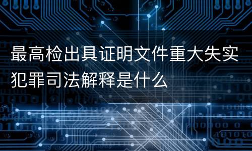 最高检出具证明文件重大失实犯罪司法解释是什么