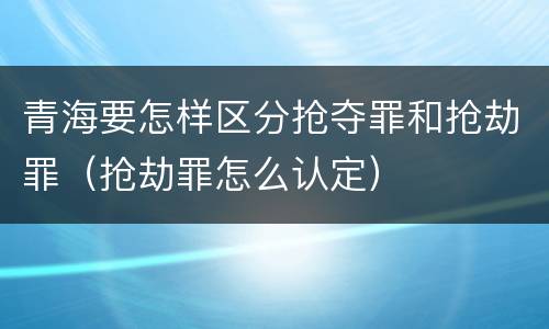 青海要怎样区分抢夺罪和抢劫罪（抢劫罪怎么认定）